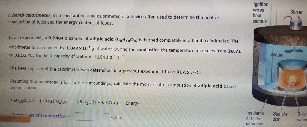 Ignition
wires
heat
sample
Stirrer
A bomb calorimeter, or a constant volume calorimeter, is a device often used to determine the heat of
combustion of fuels and the energy content of foods.
In an experiment, a 0.7484 g sample of adipic acid (C,H,,04) is burned completely in a bomb calorimeter. The
calorimeter is surrounded by 1.044x10g of water. During the combustion the temperature increases from 28.71
Water
to 31.53 °C. The heat capacity of water is 4.184 J goC
The heat capacity of the calorimeter was determined in a previous experiment to be 917.5 J/°C.
Assuming that no energy is lost to the surroundings, calculate the molar heat of combustion of adipic acid based
on these data.
CH160S+(13/2) 03(g) = 5 H,0(1) + 6 CO,(g) + Energy
5 H,0(1) + 6 CO2(g) + Energy
Insulated
outside
chamber
Sample
dish
Burn
Ml Hat of Combustion =
Visited
kJ/mol
samp
