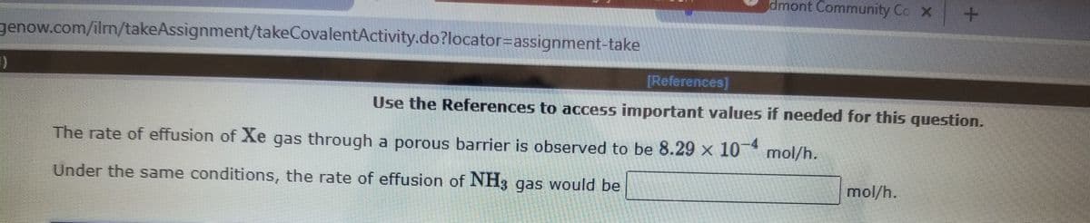 dmont Community Co X
genow.com/ilm/takeAssignment/takeCovalentActivity.do?locator=assignment-take
[References]
Use the References to access important values if needed for this question.
The rate of effusion of Xe gas through a porous barrier is observed to be 8.29 x 10 mol/h.
4
Under the same conditions, the rate of effusion of NH3 gas would be
mol/h.
