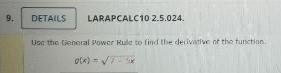 9.
DETAILS
LARAPCALC10 2.5.024.
Use the General Power Rule to find the derivative of the function.
g(x) = V7- Sx
