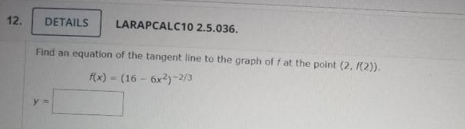 12.
DETAILS
LARAPCALC10 2.5.036.
Find an equation of the tangent line to the graph of f at the point (2, (2)).
f(x) = (16 - 6x2)-2/3
