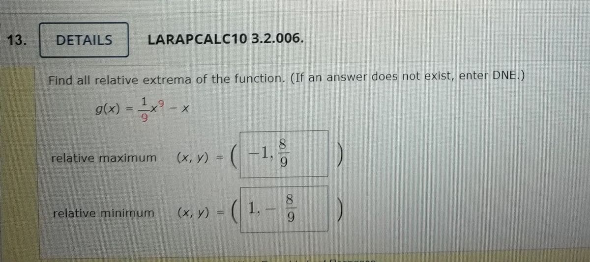 13.
DETAILS
LARAPCALC10 3.2.006.
Find all relative extrema of the function. (If an answer does not exist, enter DNE.)
g(x) = x
(x, y) = (-1,
1.g
relative maximum
relative minimum
(x, y)
1,
6.
