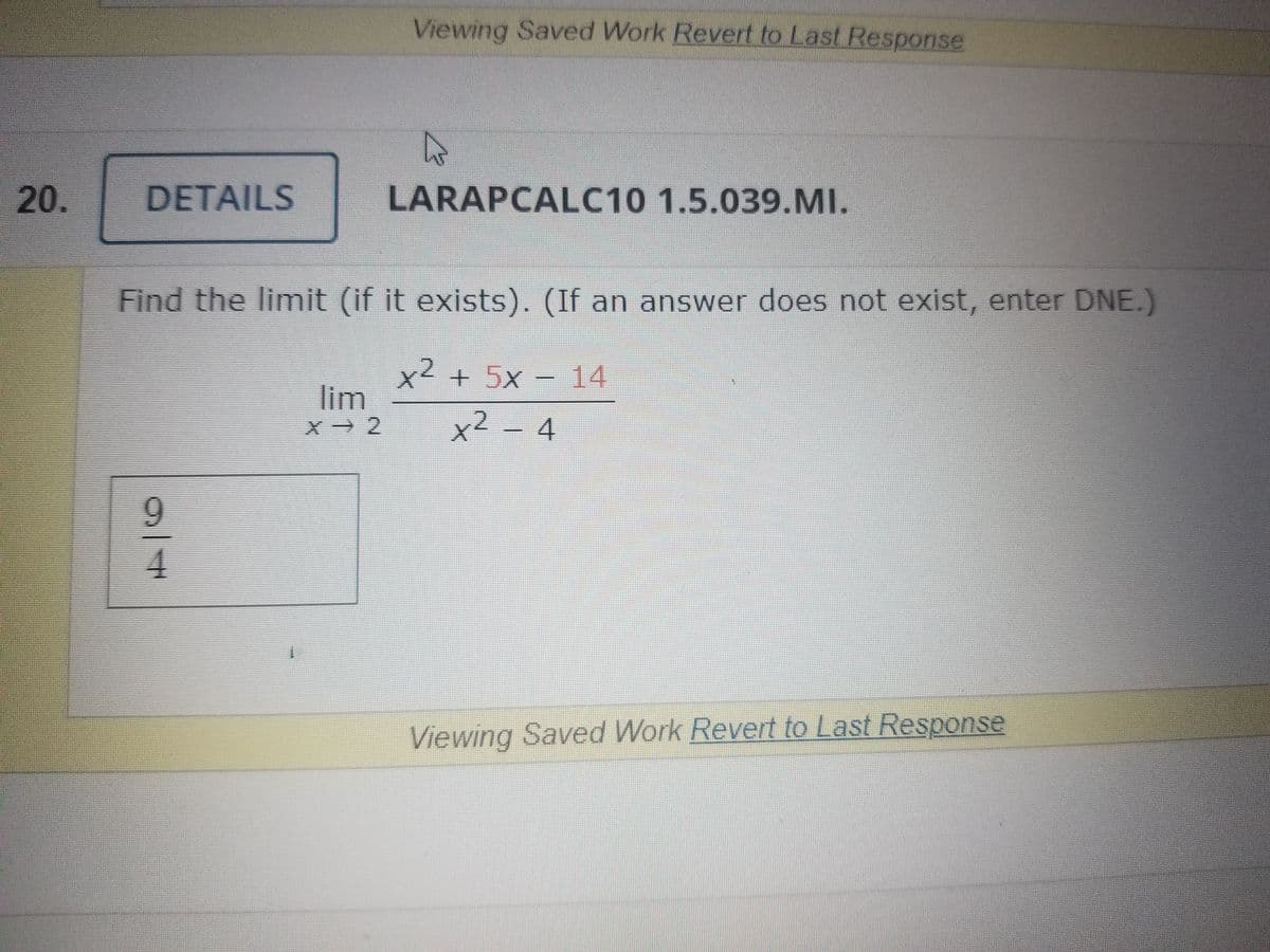 Viewing Saved Work Revert to Last Response
20.
DETAILS
LARAPCALC10 1.5.039.MI.
Find the limit (if it exists). (If an answer does not exist, enter DNE.)
x2 + 5x- 14
lim
x² - 4
9.
Viewing Saved Work Revert to Last Response
