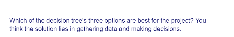 Which of the decision tree's three options are best for the project? You
think the solution lies in gathering data and making decisions.