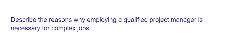 Describe the reasons why employing a qualified project manager is
necessary for complex jobs.