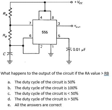 o +Vcc
4
3
o Vout
555
6
2
0.01 F
What happens to the output of the circuit if the RA value > RB
a. The duty cycle of the circuit is 50%
b. The duty cycle of the circuit is 100%
c. The duty cycle of the circuit is < 50%
d. The duty cycle of the circuit is > 50%
e.
All the answers are correct
