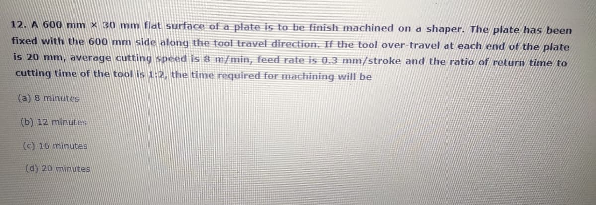 12. A 600 mm × 30 mm flat surface of a plate is to be finish machined on a shaper. The plate has been
fixed with the 600 mm side along the tool travel direction. If the tool over-travel at each end of the plate
is 20 mm, average cutting speed is 8 m/min, feed rate is 0.3 mm/stroke and the ratio of return time to
cutting time of the tool is 1:2, the time required for machining will be
(a) 8 minutes
(b) 12 minutes
(c) 16 minutes
(d) 20 minutes
