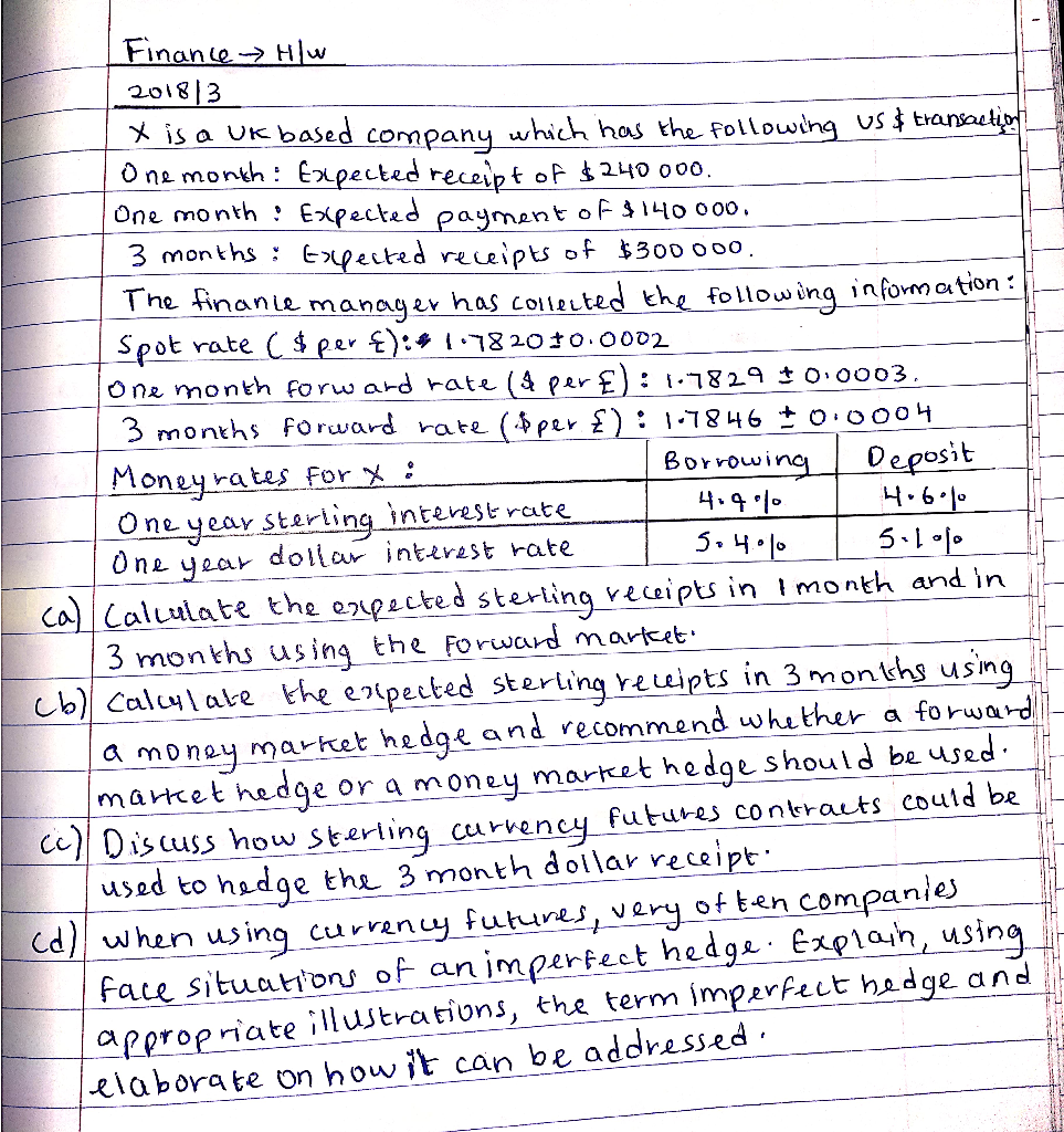 X is a UK based company which has the following US $ Eransacto
O ne month : Expected receipt of $240 000.
One month : Expected payment of140 000.
3 months : Espected receipts of $300000,
The tinanie manager has Collected the following information:
Spot rate ( $per E):# 782010.0002
One month forw ard rate (4 per £): 1.7829 0.0003.
3 months forward rate ($per £):1:7846 ±o.0004
Borrowing
Deposit
4.6.10
5.11
Moneyrates For x :
One year sterling interest rate
One
year
4.9.%0
dollar interest rate
Calculate the erpected stering receipts in 1month and in
3 months using the Foruward martcet.
Calylate the enlpected sterling receipts in 3 months using
a money market hedge and recommend whether a forwar
market hedge or a money market hedge should be used.
Dis cuss how Sterling curvency futures contracts could be
used to hedge the 3 month dollar receipt
when using currency futures, very of ten companies
citunnnoi of an imperfect hedge. Explain, using
Curhodae and

