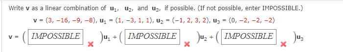 Write v as a linear combination of u1, U2, and u3, if possible. (If not possible, enter IMPOSSIBLE.)
v = (3, -16, -9, -8), u, = (1, -3, 1, 1), uz = (-1, 2, 3, 2), uz = (0, -2, –2, -2)
%3D
%3D
Ju, + ( IMPOSSIBLE
Ju, + ( IMPOSSIBLE
Jus
V =
IMPOSSIBLE
