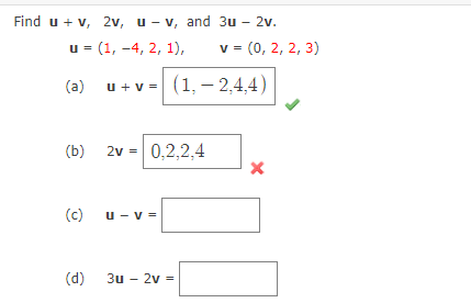 Find u + v, 2v, u- v, and 3u - 2v.
u = (1, -4, 2, 1),
v = (0, 2, 2, 3)
(a)
u + v = (1, – 2,4,4)
(b)
2v =
0,2,2,4
(c)
u - v =
(d)
3u - 2v =
