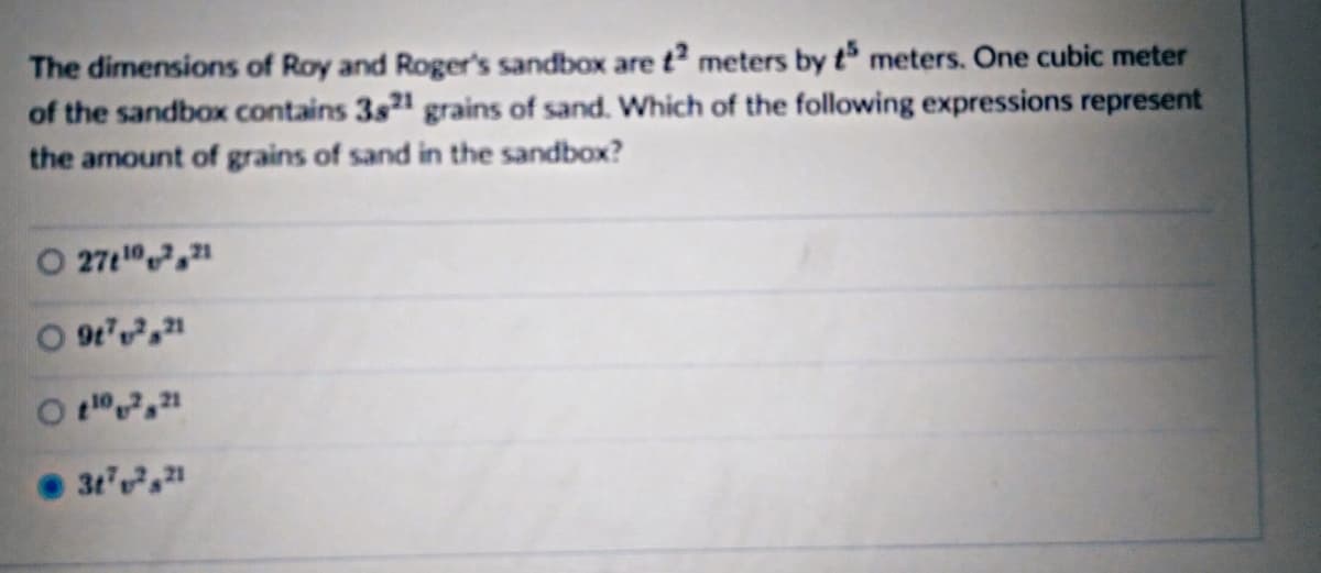 ### Sandbox Volume and Grain Count Calculation

The dimensions of Roy and Roger’s sandbox are \( t^2 \) meters by \( t^5 \) meters. One cubic meter of the sandbox contains \( 3t^{21} \) grains of sand. Which of the following expressions represent the amount of grains of sand in the sandbox?

#### Options:

1. \( 27t^{10-7}t^{21} \)
2. \( 9t^7t^{21} \)
3. \( t^{10-7}t^{21} \)
4. \( 3t^7t^{21} \) **(Selected)**

#### Explanation:

To determine the correct expression, consider the following steps:

1. Calculate the volume of the sandbox:
   - Volume = \( t^2 \times t^5 \)
   - Simplified, this is \( t^{2+5} = t^7 \) cubic meters.

2. Calculate the grains of sand in the sandbox:
   - Given that 1 cubic meter contains \( 3t^{21} \) grains, the total grains in \( t^7 \) cubic meters is:
     \[ \text{Total Grains} = t^7 \times 3t^{21} = 3t^{7+21} = 3t^{28} \]

Therefore, the correct expression representing the amount of grains of sand in the sandbox is \( 3t^{28} \), matching the choice labeled under option 4: \( 3t^7t^{21} \).