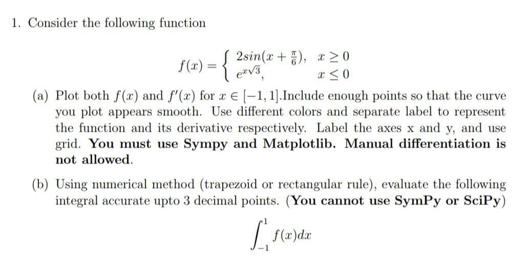 1. Consider the following function
f(x)
2sin(x+), x ≥0
ex√3
x ≤ 0
(a) Plot both f(x) and f'(x) for x = [-1, 1]. Include enough points so that the curve
you plot appears smooth. Use different colors and separate label to represent
the function and its derivative respectively. Label the axes x and y, and use
grid. You must use Sympy and Matplotlib. Manual differentiation is
not allowed.
(b) Using numerical method (trapezoid or rectangular rule), evaluate the following
integral accurate upto 3 decimal points. (You cannot use SymPy or SciPy)
L', f(x) dx