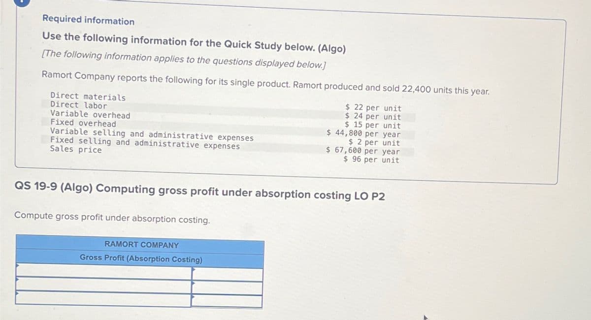 Required information
Use the following information for the Quick Study below. (Algo)
[The following information applies to the questions displayed below.]
Ramort Company reports the following for its single product. Ramort produced and sold 22,400 units this year.
$ 22 per unit
$ 24 per unit
$ 15 per unit
$ 44,800 per year
$ 2 per unit
Direct materials
Direct labor
Variable overhead
Fixed overhead
Variable selling and administrative expenses
Fixed selling and administrative expenses
Sales price
QS 19-9 (Algo) Computing gross profit under absorption costing LO P2
Compute gross profit under absorption costing.
$ 67,600 per year
$ 96 per unit
RAMORT COMPANY
Gross Profit (Absorption Costing)