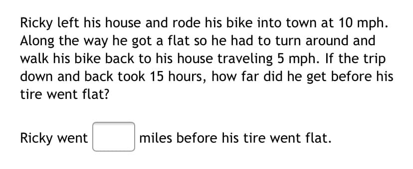 Ricky left his house and rode his bike into town at 10 mph.
Along the way he got a flat so he had to turn around and
walk his bike back to his house traveling 5 mph. If the trip
down and back took 15 hours, how far did he get before his
tire went flat?
Ricky went
miles before his tire went flat.
