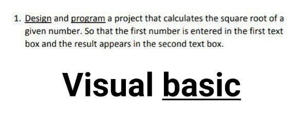 1. Design and program a project that calculates the square root of a
given number. So that the first number is entered in the first text
box and the result appears in the second text box.
Visual basic