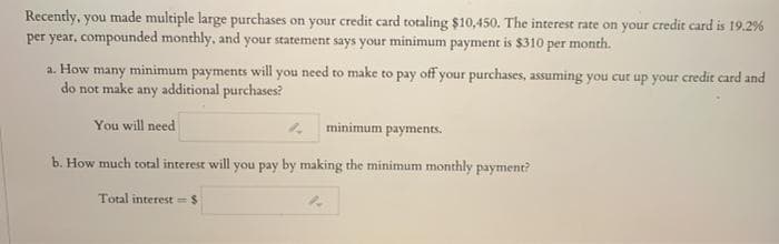 Recently, you made multiple large purchases on your credit card totaling $10,450. The interest rate on your credit card is 19.2%
per year, compounded monthly, and your statement says your minimum payment is $310 per month.
a. How many minimum payments will you need to make to pay off your purchases, assuming you cut up your credit card and
do not make any additional purchases?
You will need
4 minimum payments.
b. How much total interest will you pay by making the minimum monthly payment?
Total interest =$
