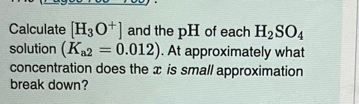 Calculate [H3O+] and the pH of each H₂SO4
solution (Ka2 = 0.012). At approximately what
concentration does the x is small approximation
break down?