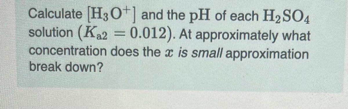 Calculate [H3O+] and the pH of each H₂SO4
solution (Ka2 = 0.012). At approximately what
concentration does the x is small approximation
break down?