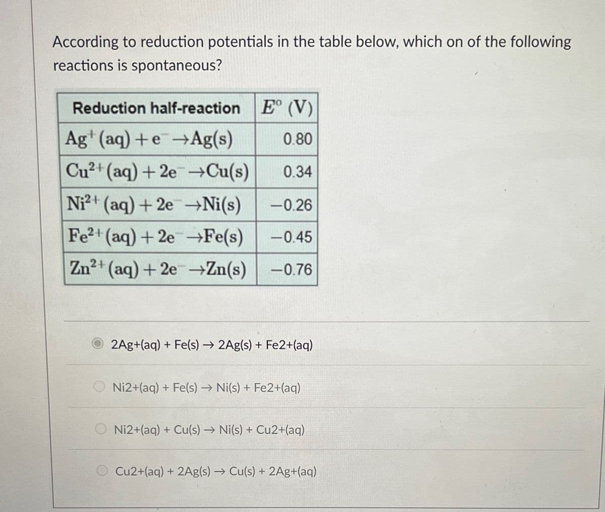 According to reduction potentials in the table below, which on of the following
reactions is spontaneous?
E° (V)
0.80
0.34
Ni²+ (aq) + 2e →Ni(s) -0.26
Fe2+ (aq) +2e →Fe(s) -0.45
Zn²+ (aq) +2e →Zn(s) -0.76
Reduction half-reaction
Ag+ (aq) +e+Ag(s)
Cu²+ (aq) +2e →Cu(s)
2Ag+(aq) + Fe(s)→ 2Ag(s) + Fe2+(aq)
Ni2+(aq) + Fe(s) → Ni(s) + Fe2+ (aq)
O Ni2+(aq) + Cu(s) → Ni(s) + Cu2+(aq)
O Cu2+(aq) + 2Ag(s) → Cu(s) + 2Ag+(aq)