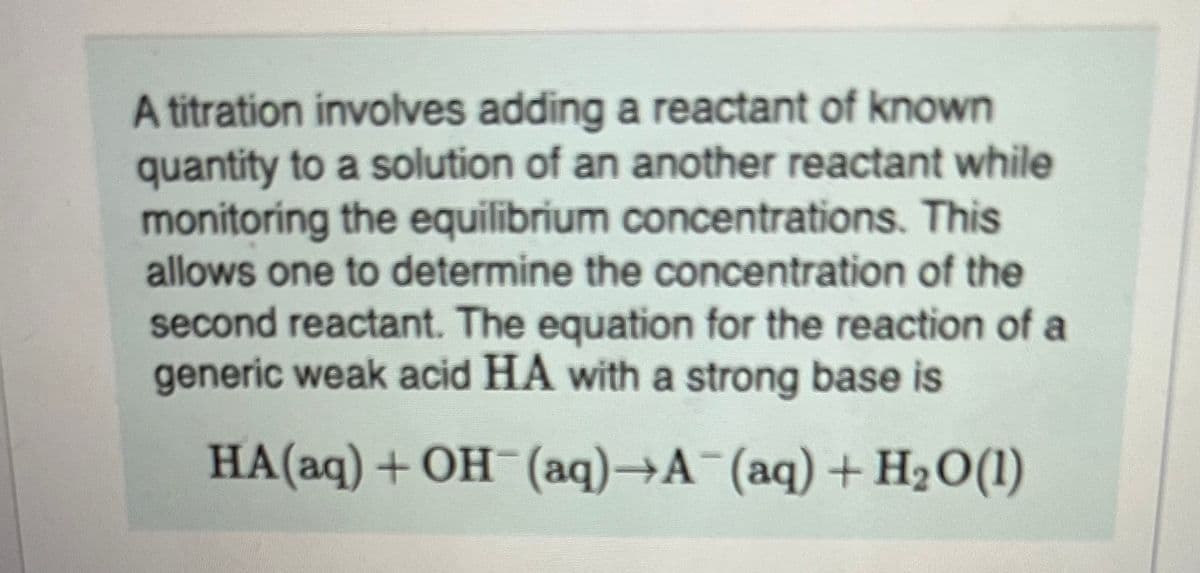 A titration involves adding a reactant of known
quantity to a solution of an another reactant while
monitoring the equilibrium concentrations. This
allows one to determine the concentration of the
second reactant. The equation for the reaction of a
generic weak acid HA with a strong base is
HA(aq) + OH(aq)→A¯(aq) + H₂O(1)