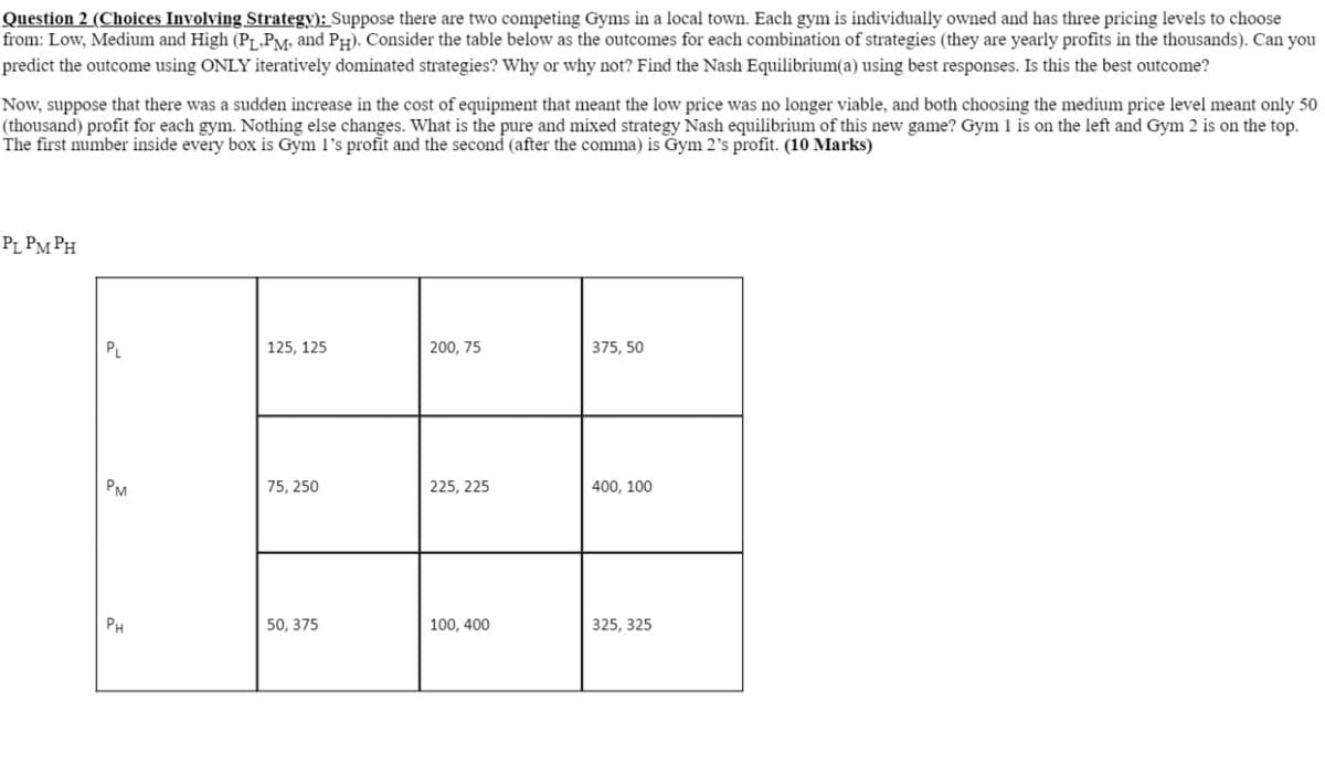 Question 2 (Choices Involving Strategy): Suppose there are two competing Gyms in a local town. Each gym is individually owned and has three pricing levels to choose
from: Low, Medium and High (PL,PM, and PH). Consider the table below as the outcomes for each combination of strategies (they are yearly profits in the thousands). Can you
predict the outcome using ONLY iteratively dominated strategies? Why or why not? Find the Nash Equilibrium(a) using best responses. Is this the best outcome?
Now, suppose that there was a sudden increase in the cost of equipment that meant the low price was no longer viable, and both choosing the medium price level meant only 50
(thousand) profit for each gym. Nothing else changes. What is the pure and mixed strategy Nash equilibrium of this new game? Gym 1 is on the left and Gym 2 is on the top.
The first number inside every box is Gym 1's profit and the second (after the comma) is Gym 2's profit. (10 Marks)
PL PMPH
PL
125, 125
200, 75
375,50
PM
75, 250
225, 225
400, 100
PH
50,375
100, 400
325, 325