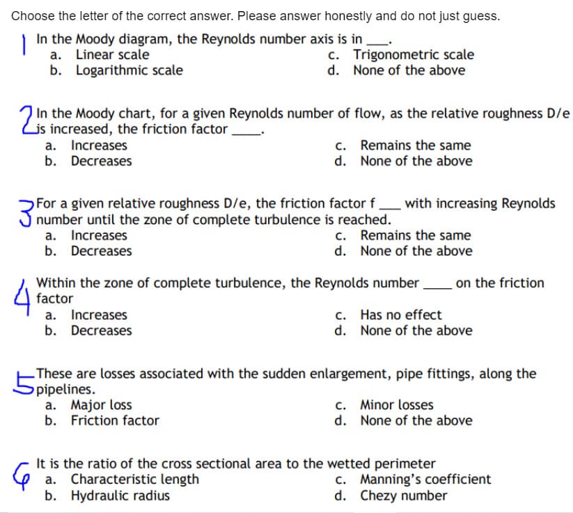 Choose the letter of the correct answer. Please answer honestly and do not just guess.
In the Moody diagram, the Reynolds number axis is in
a. Linear scale
c. Trigonometric scale
d. None of the above
b. Logarithmic scale
In the Moody chart, for a given Reynolds number of flow, as the relative roughness D/e
Lis increased, the friction factor
a. Increases
b. Decreases
c. Remains the same
d. None of the above
For a given relative roughness D/e, the friction factor f_ with increasing Reynolds
J number until the zone of complete turbulence is reached.
a. Increases
b. Decreases
c. Remains the same
d. None of the above
on the friction
Within the zone of complete turbulence, the Reynolds number
factor
a. Increases
b. Decreases
c. Has no effect
d. None of the above
-These are losses associated with the sudden enlargement, pipe fittings, along the
pipelines.
a. Major loss
b. Friction factor
c. Minor losses
d. None of the above
It is the ratio of the cross sectional area to the wetted perimeter
a. Characteristic length
b. Hydraulic radius
c. Manning's coefficient
d. Chezy number
