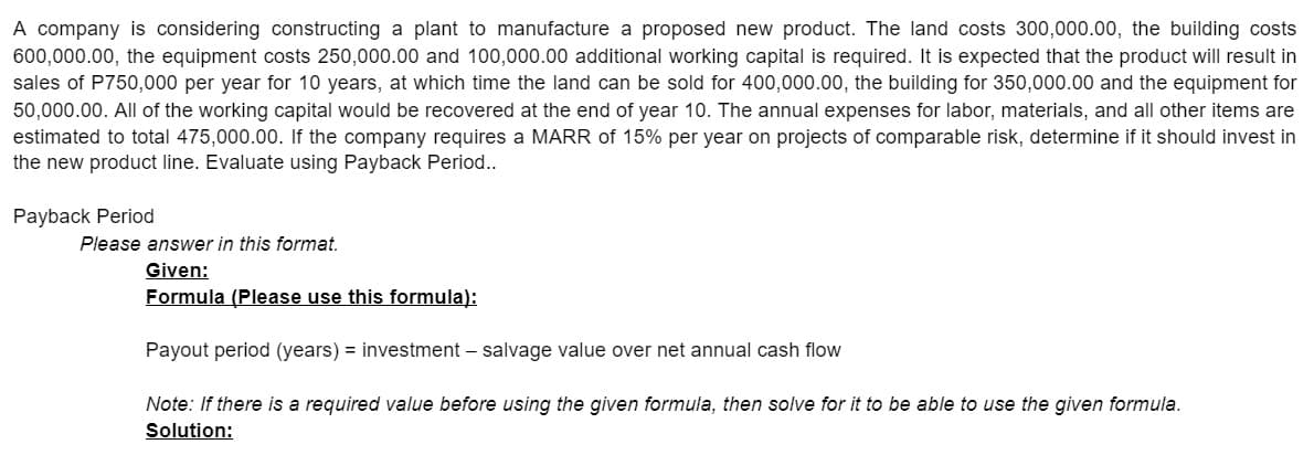 A company is considering constructing a plant to manufacture a proposed new product. The land costs 300,000.00, the building costs
600,000.00, the equipment costs 250,000.00 and 100,000.00 additional working capital is required. It is expected that the product will result in
sales of P750,000 per year for 10 years, at which time the land can be sold for 400,000.00, the building for 350,000.00 and the equipment for
50,000.00. All of the working capital would be recovered at the end of year 10. The annual expenses for labor, materials, and all other items are
estimated to total 475,000.00. If the company requires a MARR of 15% per year on projects of comparable risk, determine if it should invest in
the new product line. Evaluate using Payback Period..
Payback Period
Please answer in this format.
Given:
Formula (Please use this formula):
Payout period (years) = investment – salvage value over net annual cash flow
Note: If there is a required value before using the given formula, then solve for it to be able to use the given formula.
Solution:
