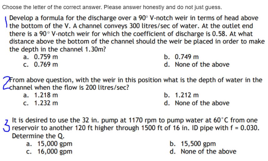 Choose the letter of the correct answer. Please answer honestly and do not just guess.
Develop a formula for the discharge over a 90° V-notch weir in terms of head above
the bottom of the V. A channel conveys 300 litres/sec of water. At the outlet end
there is a 90° V-notch weir for which the coefficient of discharge is 0.58. At what
distance above the bottom of the channel should the weir be placed in order to make
the depth in the channel 1.30m?
a. 0.759 m
c. 0.769 m
b. 0.749 m
d. None of the above
From above question, with the weir in this position what is the depth of water in the
Cchannel when the flow is 200 litres/sec?
a. 1.218 m
b. 1.212 m
c. 1.232 m
d. None of the above
It is desired to use the 32 in. pump at 1170 rpm to pump water at 60°C from one
reservoir to another 120 ft higher through 1500 ft of 16 in. ID pipe with f = 0.030.
Determine the Q.
a. 15,000 gpm
c. 16,000 gpm
3
b. 15,500 gpm
d. None of the above
