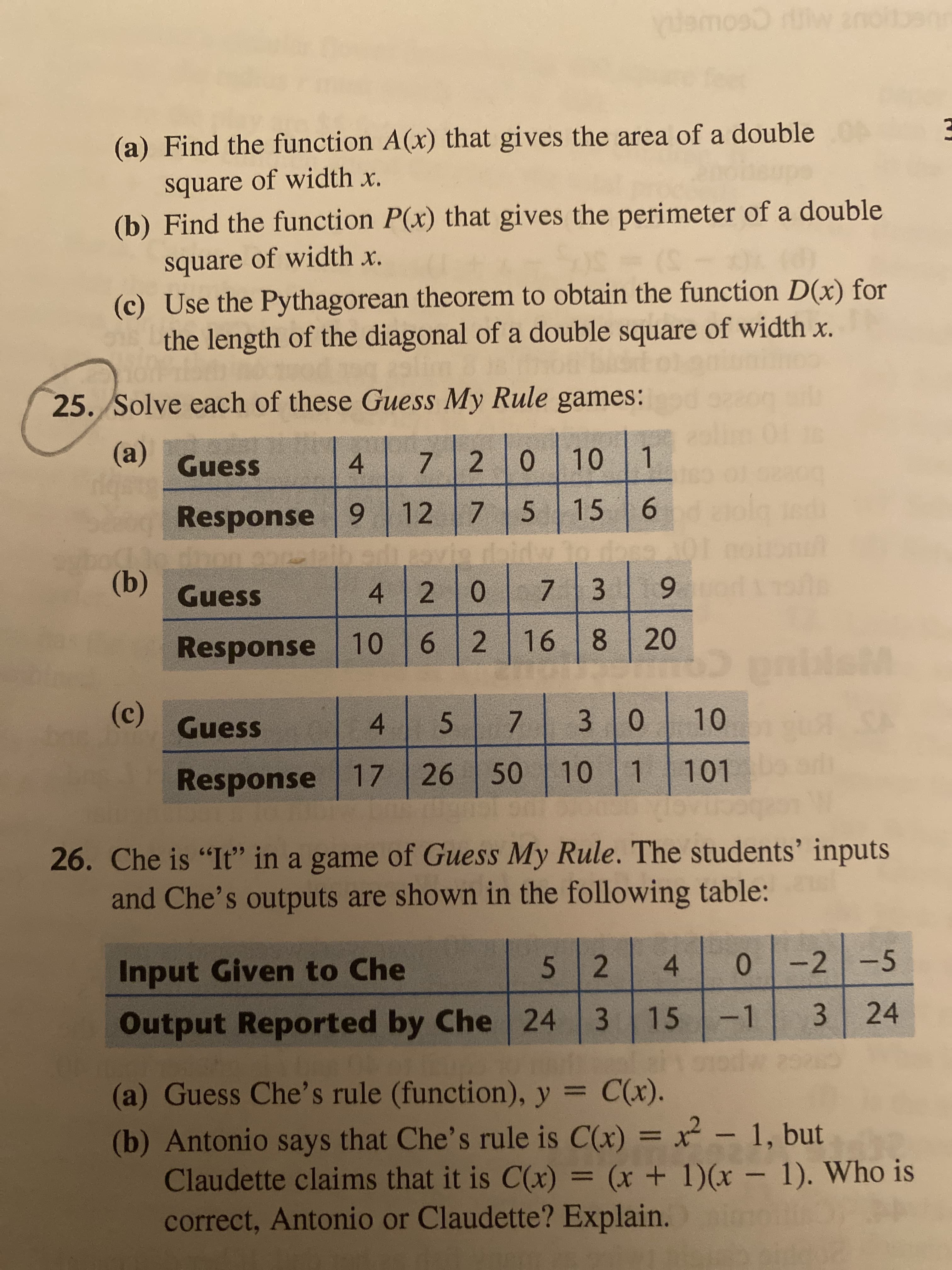 4.
3.
7.
6
nlamoso rlw zn
(a) Find the function A(x) that gives the area of a double
square of width x.
(b) Find the function P(x) that gives the perimeter of a double
square of width x.
(c) Use the Pythagorean theorem to obtain the function D(x) for
the length of the diagonal of a double square of width x.
25. Solve each of these Guess My Rule games:
(a)
Guess
4.
7.
1.
Response 9
bowan ro ca
6.
daidw lo dase
12
15
5.
6.
(b) Guess
4 20
7.
8 20
911 乙
6.
Response 10
(c)
Guess
4.
0.
3.
5.
7.
Response 17
101
10
26. Che is "It" in a game of Guess My Rule. The students' inputs
and Che's outputs are shown in the following table:
Input Given to Che
52
0-2 -5
Output Reported by Che 24
3 15 -1
3.
24
(a) Guess Che's rule (function), y = C(x).
(b) Antonio says that Che's rule is C(x) = x – 1, but
Claudette claims that it is C(x) = (x + 1)(x – 1). Who is
correct, Antonio or Claudette? Explain.
%3D
%3D
