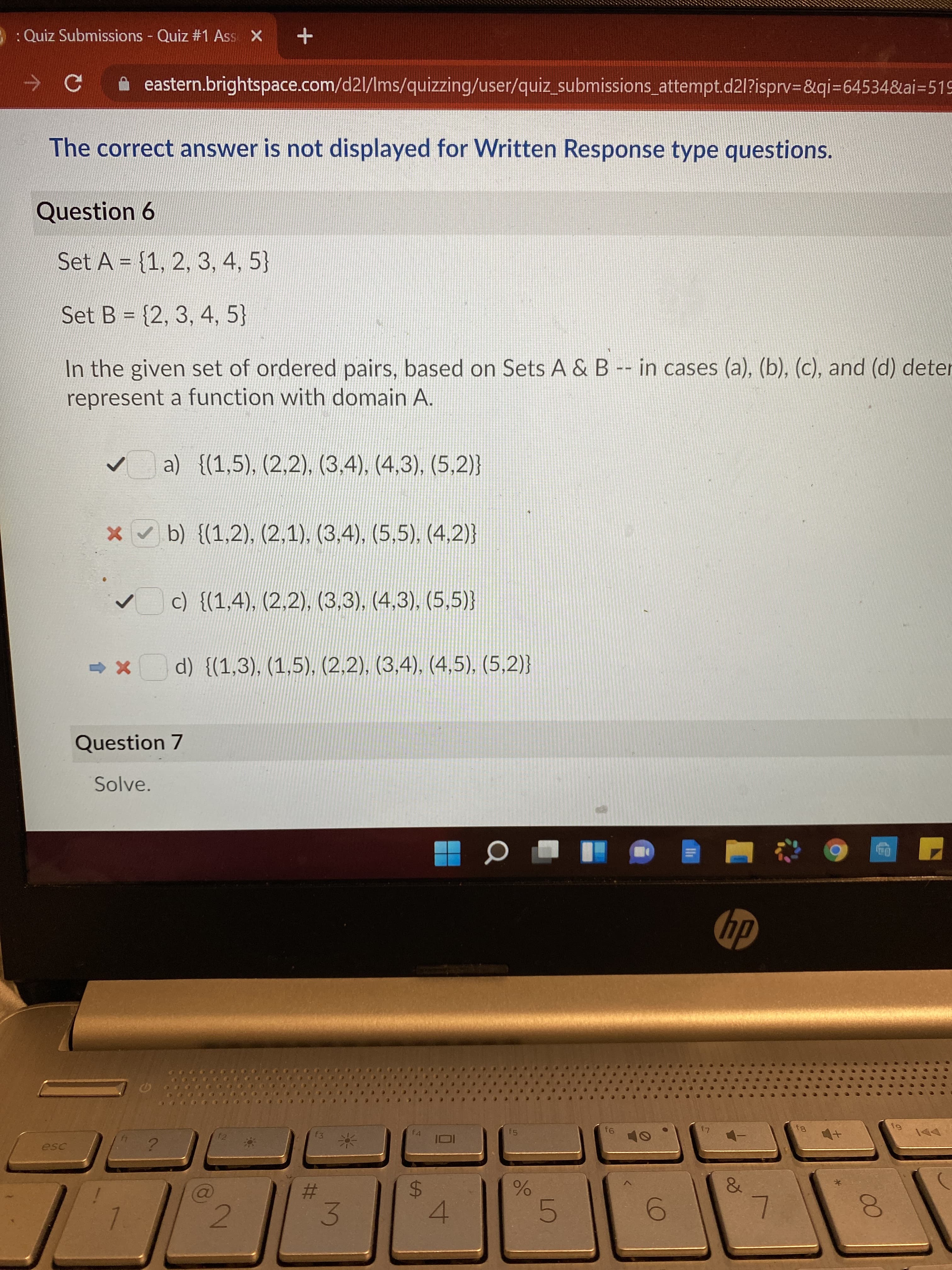 00
3.
: Quiz Submissions Quiz #1 Ass X
A eastern.brightspace.com/d2l/Ims/quizzing/user/quiz_submissions_attempt.d2l?isprv=&qi=64534&ai=51
The correct answer is not displayed for Written Response type questions.
Question 6
Set A = {1, 2, 3, 4, 5}
Set B = {2, 3, 4, 5}
%D
In the given set of ordered pairs, based on Sets A & B -- in cases (a), (b), (c), and (d) deter
represent a function with domain A.
a) {(1,5), (2,2), (3,4), (4,3), (5,2)}
x b) {(1,2), (2,1), (3,4), (5,5), (4,2)}
c) {(1,4), (2,2), (3,3), (4,3), (5,5)}
- x d) {(1,3), (1,5), (2,2), (3.4), (4,5), (5,2)}
Question 7
Solve.
dy
12
f4
15
81
%23
$4
4.
6.
2.
