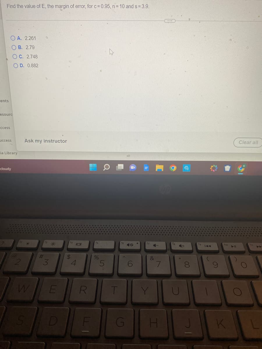 Find the value of E, the margin of error, for c= 0.95, n = 10 and s= 3.9.
Lents
A. 2.261
OB. 2.79
OC. 2.748
OD. 0.882
esourc
ccess
uccess
ia Library
cloudy
Ask my instructor
W
S
#
3
*
E
D
$
101
4
R
F
דו
fs
%
5
T
G
6
&
Y
7
H
*
8
00
7
O
110
)
D
K
Clear all
L