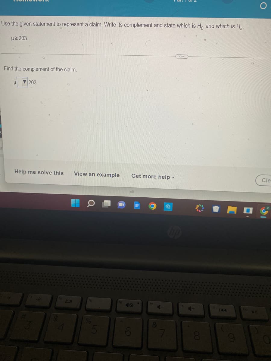 Use the given statement to represent a claim. Write its complement and state which is Ho and which is H₂.
μ ≥203
Find the complement of the claim.
μ 203
Help me solve this View an example
%
5
4
Get more help .
4-
&
18
***
+
8
144
9
➤ 11
LO
Cle