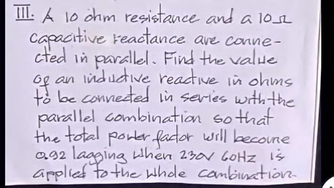 TII: A 1o chm resistance and a 102
capacitive reactance are conne-
cted in parallel. Find the value
og an indudive readtive in ohms
te be conneted in series with Hthe
parallel combination so that
the total pontr fator will becoune
a92 lagging when 230r 60HZ is
applied to the whde cambinatiön-
