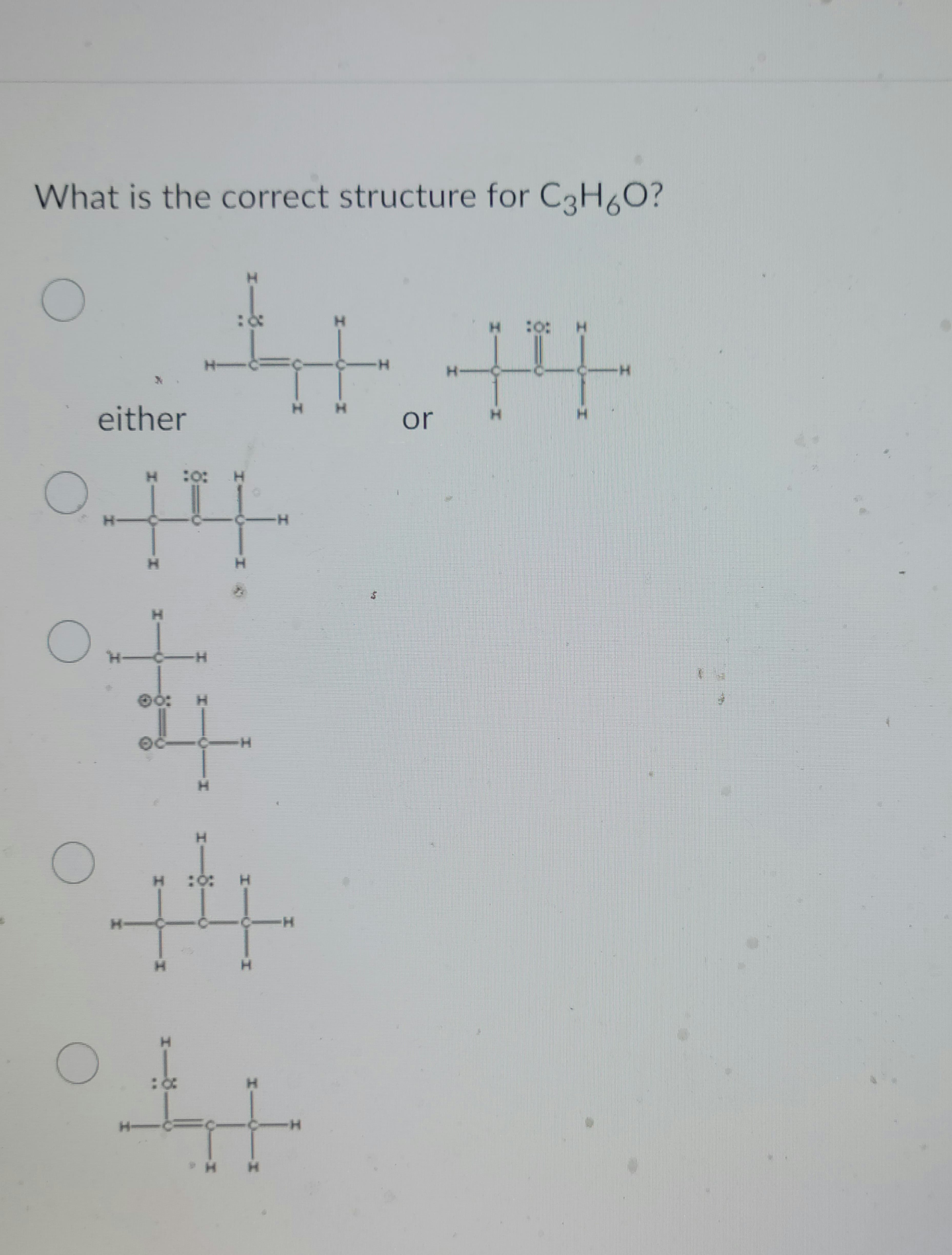 What is the correct structure for C3H6O?
O
O
either
OH
H
O
O
H 10: H
H
00:
06
11.
H
H
1-8-
H
H :0: H
44
H
H
C-H
H
ht
H
-I
H
H
$
EN
or
H
Bo
H
X