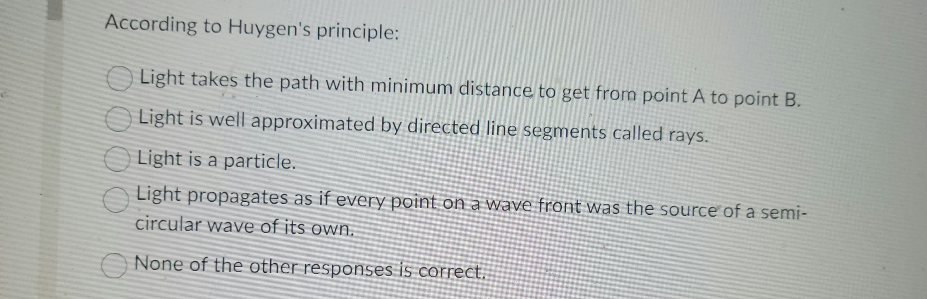 According to Huygen's principle:
Light takes the path with minimum distance to get from point A to point B.
Light is well approximated by directed line segments called rays.
Light is a particle.
Light propagates as if every point on a wave front was the source of a semi-
circular wave of its own.
None of the other responses is correct.
0000