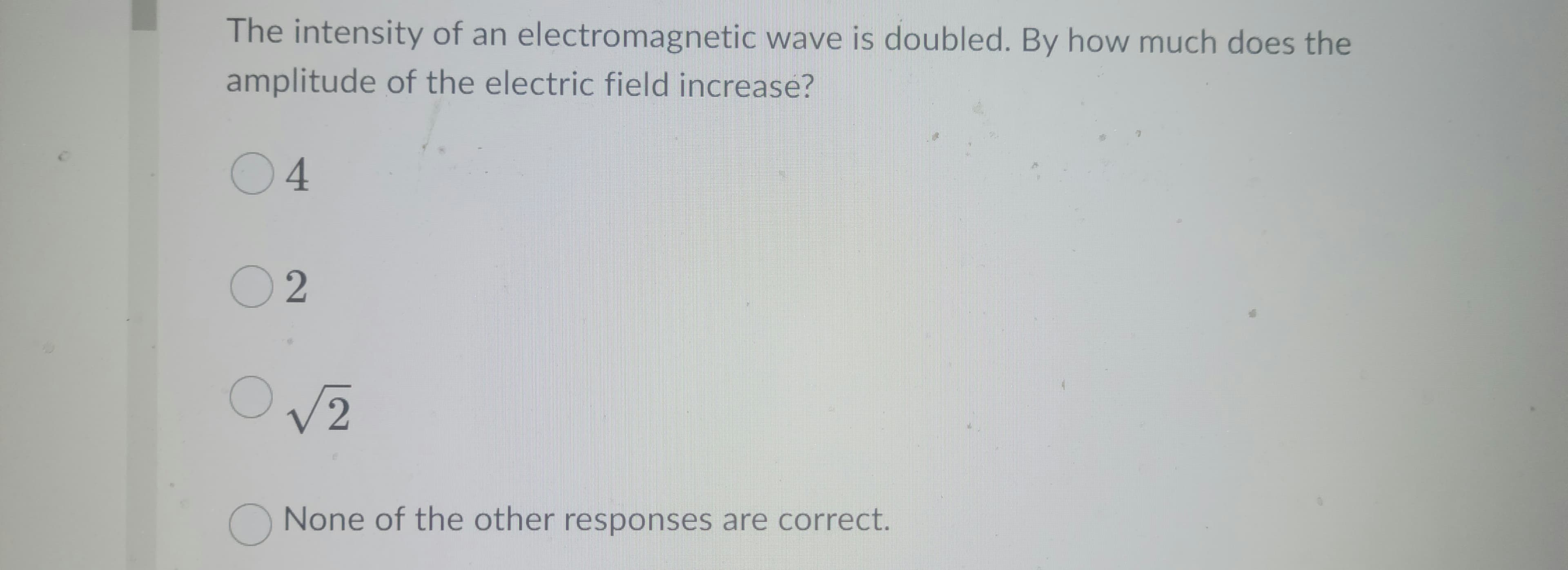 The intensity of an electromagnetic wave is doubled. By how much does the
amplitude of the electric field increase?
04
02
O
√2
O None of the other responses are correct.