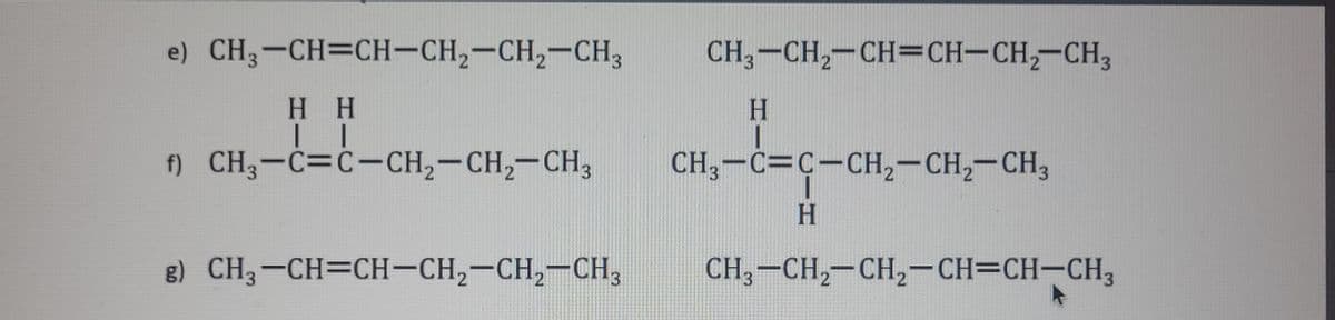 e) CH3-CH=CH-CH₂-CH₂-CH3
H H
| |
f) CH3-C=C-CH₂-CH₂-CH3
g) CH3-CH=CH-CH₂-CH₂-CH3
CH3-CH₂-CH=CH-CH₂-CH3
H
CH3-C=C-CH₂-CH₂-CH3
H
CH3-CH₂-CH₂-CH=CH-CH3