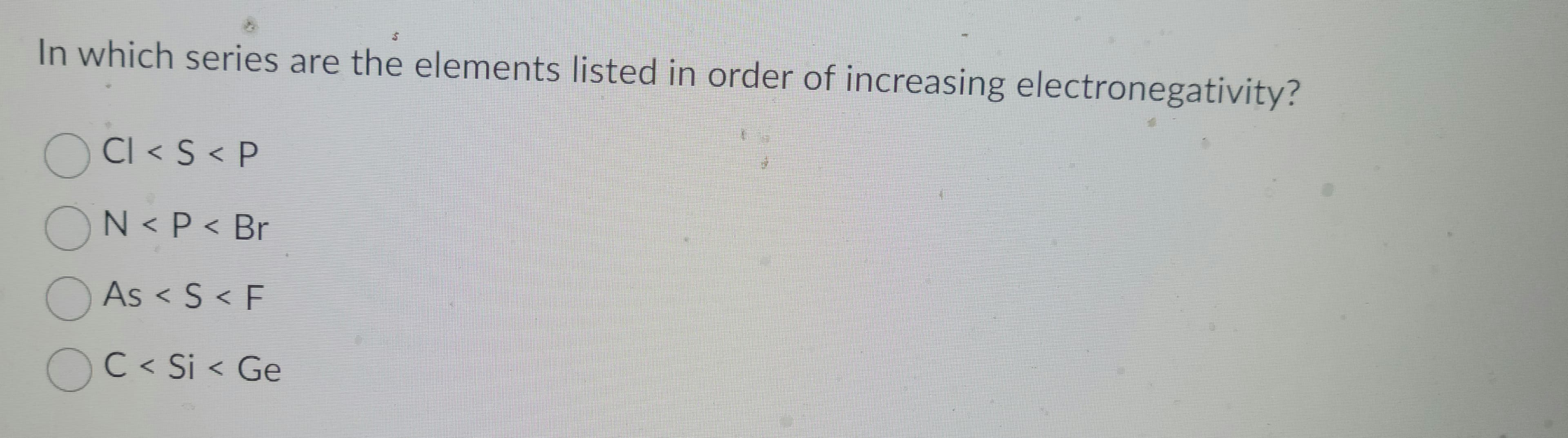 In which series are the elements listed in order of increasing electronegativity?
CI < S < P
ON< P < Br
As < S < F
OC < Si < Ge