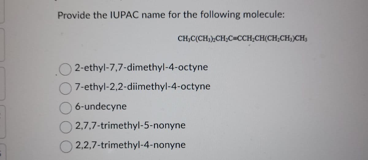 Provide the IUPAC name for the following molecule:
CH₂C(CH₂)₂CH₂C=CCH₂CH(CH₂CH3)CH;
O2-ethyl-7,7-dimethyl-4-octyne
7-ethyl-2,2-diimethyl-4-octyne
O 6-undecyne
O2,7,7-trimethyl-5-nonyne
O2,2,7-trimethyl-4-nonyne