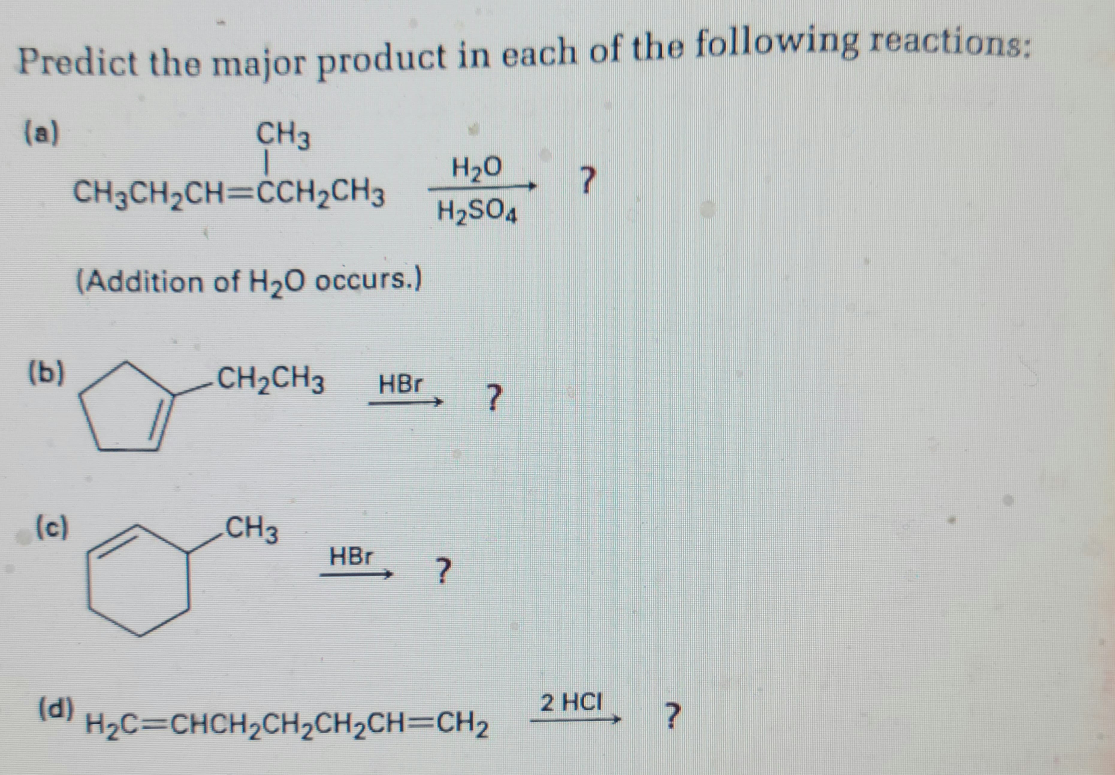 Predict the major product in each of the following reactions:
(a)
CH3
T
CH3CH₂CH=CCH₂CH3
(b)
(c)
(d)
(Addition of H₂O occurs.)
CH₂CH3 HBr
CH3
H₂O
H₂SO4
HBr ?
?
H₂C=CHCH₂CH₂CH₂CH=CH₂
?
2 HCI ?