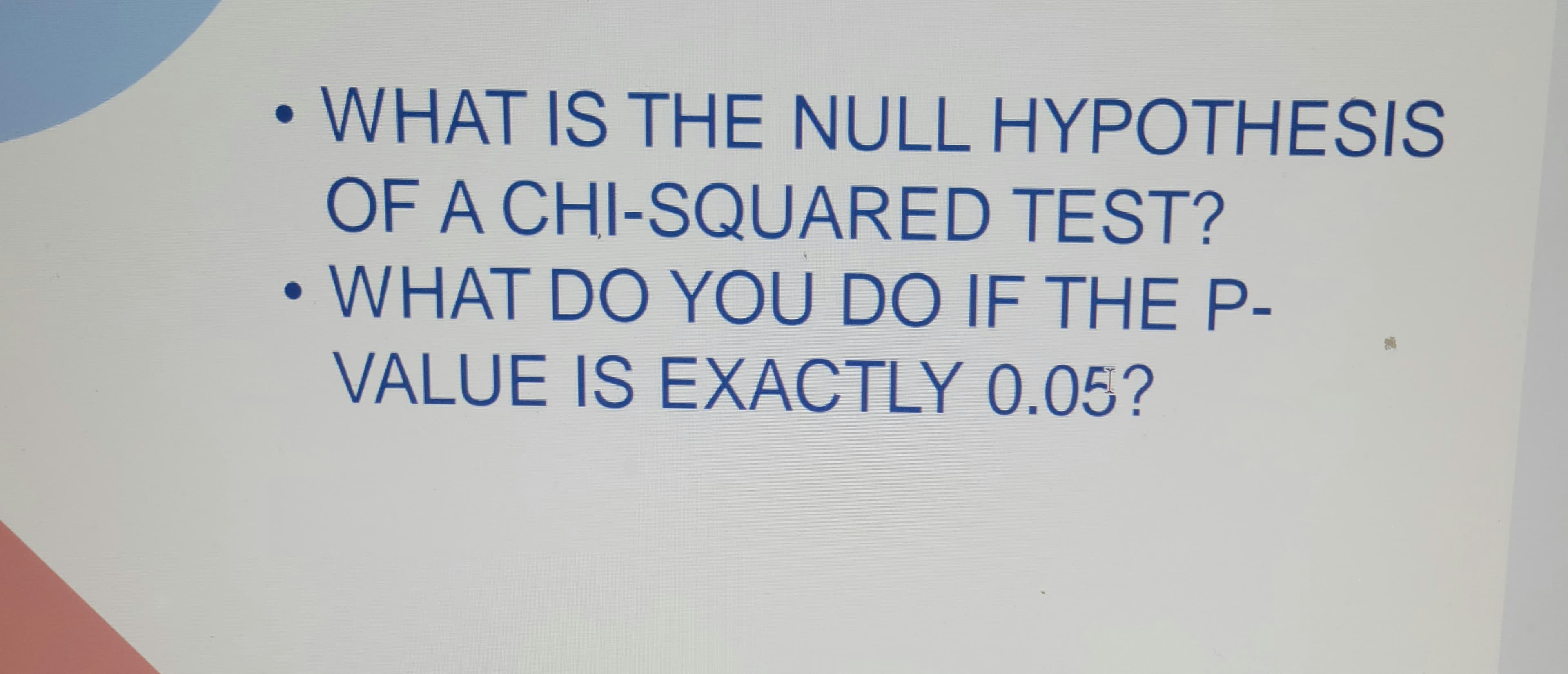WHAT IS THE NULL HYPOTHESIS
OF A CHI-SQUARED TEST?
• WHAT DO YOU DO IF THE P-
●
VALUE IS EXACTLY 0.05?
●