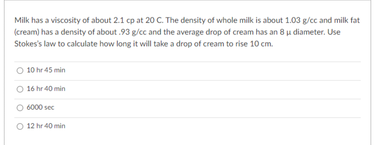 Milk has a viscosity of about 2.1 cp at 20 C. The density of whole milk is about 1.03 g/cc and milk fat
(cream) has a density of about .93 g/cc and the average drop of cream has an 8 μ diameter. Use
Stokes's law to calculate how long it will take a drop of cream to rise 10 cm.
10 hr 45 min
16 hr 40 min
6000 sec
12 hr 40 min