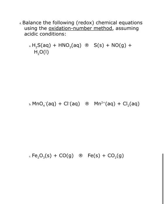 4. Balance the following (redox) chemical equations
using the oxidation-number method, assuming
acidic conditions:
a. H₂S(aq) + HNO3(aq) ⓇS(s) + NO(g) +
H₂O(1)
b. MnO, (aq) + Cl(aq) ® Mn²+ (aq) + Cl₂(aq)
c. Fe₂O3(s) + CO(g) Ⓡ Fe(s) + CO₂(g)