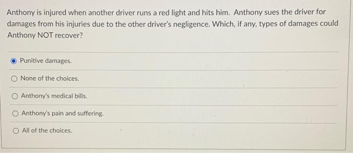 Anthony is injured when another driver runs a red light and hits him. Anthony sues the driver for
damages from his injuries due to the other driver's negligence. Which, if any, types of damages could
Anthony NOT recover?
Punitive damages.
None of the choices.
Anthony's medical bills.
O Anthony's pain and suffering.
O All of the choices.
