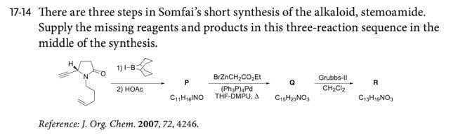 17-14 There are three steps in Somfai's short synthesis of the alkaloid, stemoamide.
Supply the missing reagents and products in this three-reaction sequence in the
middle of the synthesis.
1)1-B:
BrZnCH,CO,Et
Grubbs-Il
R
2) HOAC
(PhyP)aPd
CH2CI2
CHigINO THF-DMPU, A
CisHz3NO3
C13H19NO3
Reference: J. Org. Chem. 2007, 72, 4246.

