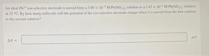 An ideal Pb?+ ion-selective electrode is moved from a 5.80 x 10- M Pb(NO,), solution to a 3.45 x 10- M Pb(NO, ), solution
at 25 °C. By how many millivolts will the potential of the ion-selective electrode change when it is moved from the first solution
to the second solution?
mV
AE =
