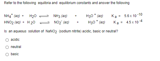 Refer to the following equilbria and equilibrium constants and answer the following
H30 * (ag)
H30 * (aq)
Ka = 5.6 x 10 -10
Ka = 4.5 x 10 -4
NH4* (aq) +
H20
NH3 (aq)
+
%3D
HNO2 (aq) + H 20
NO2 (aq)
Is an aqueous solution of NaNO2 (sodium nitrite) acidic, basic or neutral?
acidic
neutral
basic
