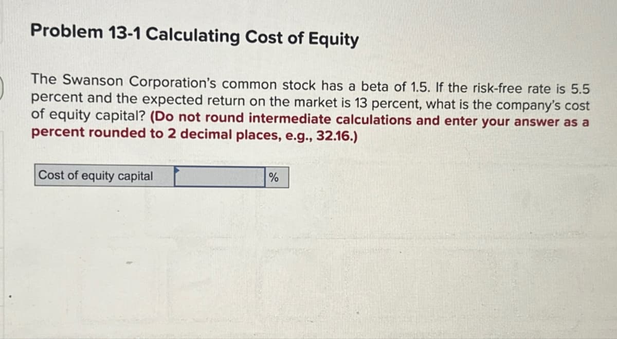 Problem 13-1 Calculating Cost of Equity
The Swanson Corporation's common stock has a beta of 1.5. If the risk-free rate is 5.5
percent and the expected return on the market is 13 percent, what is the company's cost
of equity capital? (Do not round intermediate calculations and enter your answer as a
percent rounded to 2 decimal places, e.g., 32.16.)
Cost of equity capital
%