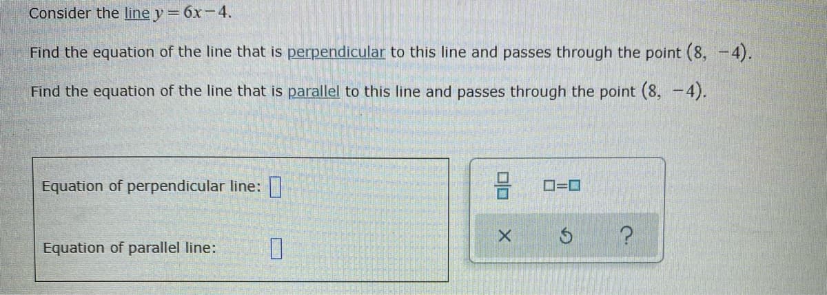 Consider the line y = 6x-4.
Find the equation of the line that is perpendicular to this line and passes through the point (8, -4).
Find the equation of the line that is parallel to this line and passes through the point (8, -4).
Equation of perpendicular line:||
O=D
Equation of parallel line:
