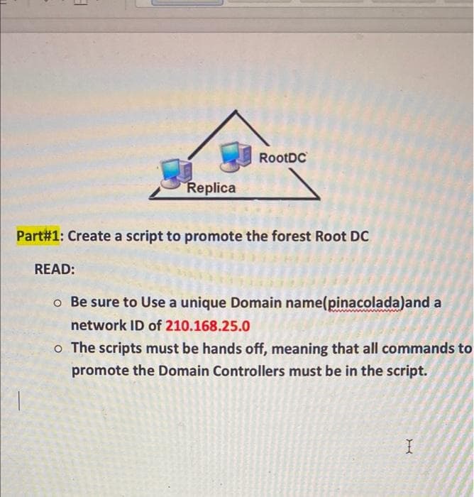 RootDC
Replica
Part#1: Create a script to promote the forest Root DC
READ:
o Be sure to Use a unique Domain name(pinacolada)and a
network ID of 210.168.25.0
o The scripts must be hands off, meaning that all commands to
promote the Domain Controllers must be in the script.
