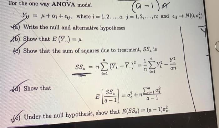 For the one way ANOVA model
(9-1)x
Yij = μ+α₁ + Eij, where i = 1,2..., a, j=1,2,...,n; and e→N(0,02)
a) Write the null and alternative hypotheses
b) Show that E (Y.) = μ
(e) Show that the sum of squares due to treatment, SS. is
Show that
nΣ(₁.-Y.) ² = ² Y² - Y²2
an
SSa = n
SSa
B
E
= 0² +n=i=10²
a-1
e) Under the null hypothesis, show that E(SS.) = (a − 1)0².
-